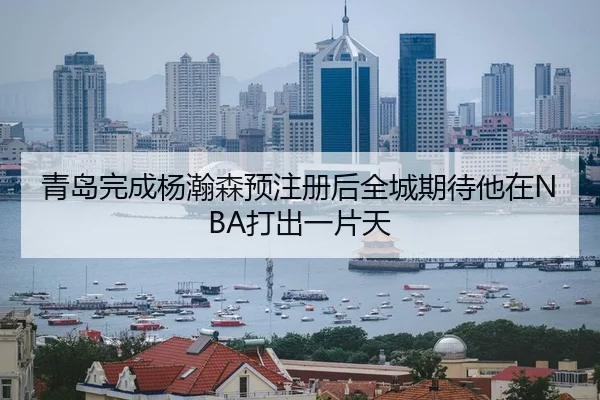 青岛完成杨瀚森预注册后全城期待他在NBA打出一片天 | kaiyun