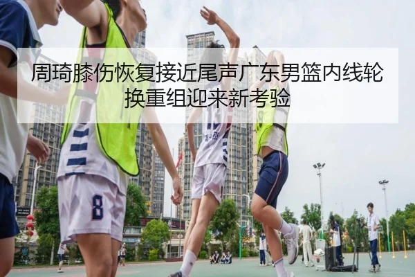 周琦膝伤恢复接近尾声广东男篮内线轮换重组迎来新考验 | kaiyun
