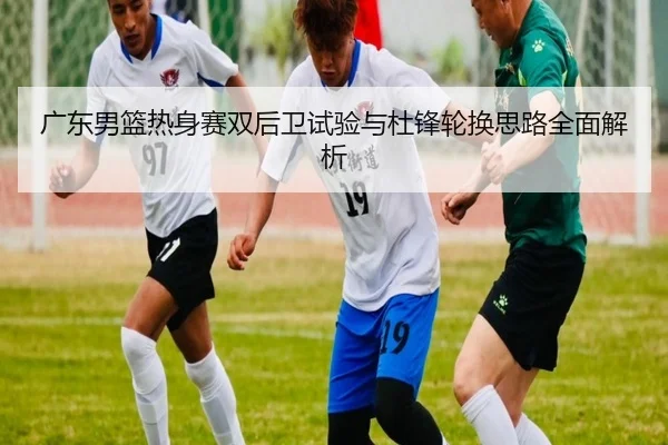 广东男篮热身赛双后卫试验与杜锋轮换思路全面解析（kaiyun）